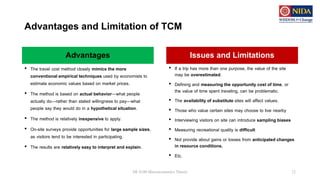 Advantages and Limitation of TCM
• The travel cost method closely mimics the more
conventional empirical techniques used by economists to
estimate economic values based on market prices.
• The method is based on actual behavior—what people
actually do—rather than stated willingness to pay—what
people say they would do in a hypothetical situation.
• The method is relatively inexpensive to apply.
• On-site surveys provide opportunities for large sample sizes,
as visitors tend to be interested in participating.
• The results are relatively easy to interpret and explain.
DE 8100 Microeconomics Theory 12
Advantages Issues and Limitations
• If a trip has more than one purpose, the value of the site
may be overestimated.
• Defining and measuring the opportunity cost of time, or
the value of time spent traveling, can be problematic.
• The availability of substitute sites will affect values.
• Those who value certain sites may choose to live nearby
• Interviewing visitors on site can introduce sampling biases
• Measuring recreational quality is difficult
• Not provide about gains or losses from anticipated changes
in resource conditions.
• Etc.
 