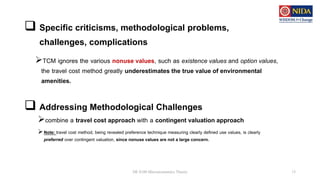  Specific criticisms, methodological problems,
challenges, complications
TCM ignores the various nonuse values, such as existence values and option values,
the travel cost method greatly underestimates the true value of environmental
amenities.
DE 8100 Microeconomics Theory 13
 Addressing Methodological Challenges
combine a travel cost approach with a contingent valuation approach
Note: travel cost method, being revealed preference technique measuring clearly defined use values, is clearly
preferred over contingent valuation, since nonuse values are not a large concern.
 