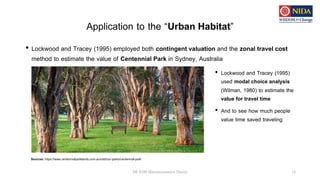 Application to the “Urban Habitat”
• Lockwood and Tracey (1995) employed both contingent valuation and the zonal travel cost
method to estimate the value of Centennial Park in Sydney, Australia
DE 8100 Microeconomics Theory 14
Sources: https://www.centennialparklands.com.au/visit/our-parks/centennial-park
• Lockwood and Tracey (1995)
used modal choice analysis
(Wilman, 1980) to estimate the
value for travel time
• And to see how much people
value time saved traveling
 
