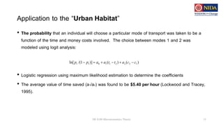 Application to the “Urban Habitat”
• The probability that an individual will choose a particular mode of transport was taken to be a
function of the time and money costs involved. The choice between modes 1 and 2 was
modeled using logit analysis:
• Logistic regression using maximum likelihood estimation to determine the coefficients
• The average value of time saved (a1/a2) was found to be $5.40 per hour (Lockwood and Tracey,
1995).
DE 8100 Microeconomics Theory 15
)
(
)
(
)]
1
/(
ln[ 1
2
2
2
1
1
0
1
1 c
c
a
t
t
a
a
p
p 





 