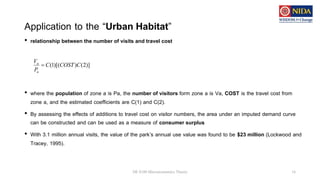Application to the “Urban Habitat”
• relationship between the number of visits and travel cost
• where the population of zone a is Pa, the number of visitors form zone a is Va, COST is the travel cost from
zone a, and the estimated coefficients are C(1) and C(2).
• By assessing the effects of additions to travel cost on visitor numbers, the area under an imputed demand curve
can be constructed and can be used as a measure of consumer surplus
• With 3.1 million annual visits, the value of the park’s annual use value was found to be $23 million (Lockwood and
Tracey, 1995).
DE 8100 Microeconomics Theory 16
)]
2
(
)
)[(
1
( C
COST
C
P
V
a
a

 