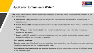 Application to “Instream Water”
• TVM is often used to measure the river recreational activities such as rafting and fishing, such activities are dependent on the
level of instream flows.
• Amirfathi et al. (1984) performed a travel cost study to value a 50% reduction of instream flows in northern Utah as it
affects fishermen
• Harris & Meister (1983) used a travel cost approach to value the recreational benefits of Lake Tutira, a small lake in New
Zealand
• Ward (1985) used the travel cost method to value instream flows for fishing and white water rafting in rivers near
Albuquerque, New Mexico.
• Sanders et al. (1991) used both the contingent valuation and travel cost methods to estimate the recreation value of
sections of 11 rivers in the Colorado Rocky Mountains
They used OLS to estimate;
Expected annual trips = f(travel cost, travel cost to substitute sites, vacation time, years of residence, recreation experience,
congestion at specific site and trips to rivers outside the State)
Then, by numerically integrating the area under the demand curve above price and summing over all individuals results
in total consumer surplus
 