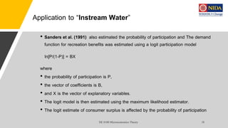 Application to “Instream Water”
• Sanders et al. (1991) also estimated the probability of participation and The demand
function for recreation benefits was estimated using a logit participation model
ln[P/(1-P)] = BX
where
• the probability of participation is P,
• the vector of coefficients is B,
• and X is the vector of explanatory variables.
• The logit model is then estimated using the maximum likelihood estimator.
• The logit estimate of consumer surplus is affected by the probability of participation
 