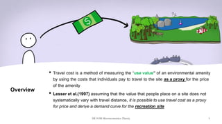 Overview
• Travel cost is a method of measuring the “use value” of an environmental amenity
by using the costs that individuals pay to travel to the site as a proxy for the price
of the amenity
• Lesser et al.(1997) assuming that the value that people place on a site does not
systematically vary with travel distance, it is possible to use travel cost as a proxy
for price and derive a demand curve for the recreation site
DE 8100 Microeconomics Theory 3
 