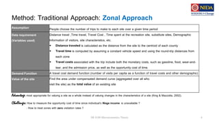 Method: Traditional Approach: Zonal Approach
DE 8100 Microeconomics Theory 6
Assumption People choose the number of trips to make to each site over a given time period
Data requirement
(Variables used)
Distance travel ,Time travel, Travel Cost , Time spent at the recreation site, substitute sites, Demographic
Information of visitors, site characteristics, etc.
• Distance traveled is calculated as the distance from the site to the centroid of each county
• Travel time is computed by assuming a constant vehicle speed and using the round-trip distances from
each zone
• Travel costs associated with the trip include both the monetary costs, such as gasoline, food, wear-and-
tear, and the admission price, as well as the opportunity cost of time.
Demand Function A travel cost demand function (number of visits per capita as a function of travel costs and other demographic)
Value of the site Find the area under compensated demand curve (aggregated over all who
visit the site) as the total value of an existing site
Challenges: How to measure the opportunity cost of time since individual’s Wage income is unavailable ?
: How to treat zones with zero visitation rates ?
Advantage: most appropriate for valuing a site as a whole instead of valuing changes in the characteristics of a site (King & Mazzotta, 2002).
 