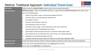 Method: Traditional Approach: Individual Travel Cost
DE 8100 Microeconomics Theory 7
Assumption People choose the number of trips to make to each site over a given time period
Data requirement Individual surveys to collect more detailed information. A typical individual travel cost survey will ask visitors about
many of the following topics:
1. location of the visitor’s home or how far they traveled to the site
2. how many times in the past year they visited the site
3. the duration of the trip
4. how much time they spent at the site
5. travel expenses incurred on the trip
6. the visitor’s income, wage, or other information on the value of their time
7. various socioeconomic characteristics of the visitor
8. other locations visited during the same trip, and amount of time spent at each
9. other reasons for the trip (is the trip only to visit the site, or for several purposes)
10. perceptions of environmental quality of the site
11. substitute sites that the person might visit instead of this site (King & Mazzotta, 2002).
Demand Function A travel cost demand function (number of visits per capita as a function of travel costs and other demographic)
Value of the site Find the area under compensated demand curve (aggregated over all who
visit the site) as the total value of an existing site
 