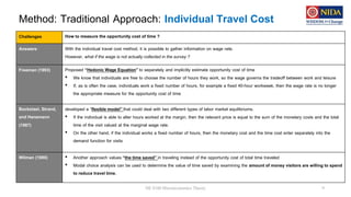 Method: Traditional Approach: Individual Travel Cost
DE 8100 Microeconomics Theory 9
Challenges How to measure the opportunity cost of time ?
Answers: With the individual travel cost method, it is possible to gather information on wage rate.
However, what if the wage is not actually collected in the survey ?
Freeman (1993) Proposed “Hedonic Wage Equation” to separately and implicitly estimate opportunity cost of time
• We know that individuals are free to choose the number of hours they work, so the wage governs the tradeoff between work and leisure
• If, as is often the case, individuals work a fixed number of hours, for example a fixed 40-hour workweek, then the wage rate is no longer
the appropriate measure for the opportunity cost of time
Bockstael, Strand,
and Hanemann
(1987)
developed a “flexible model” that could deal with two different types of labor market equilibriums.
• If the individual is able to alter hours worked at the margin, then the relevant price is equal to the sum of the monetary costs and the total
time of the visit valued at the marginal wage rate.
• On the other hand, if the individual works a fixed number of hours, then the monetary cost and the time cost enter separately into the
demand function for visits
Wilman (1980) • Another approach values “the time saved” in traveling instead of the opportunity cost of total time traveled
• Modal choice analysis can be used to determine the value of time saved by examining the amount of money visitors are willing to spend
to reduce travel time.
 