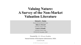 Valuing Nature:
A Survey of the Non-Market
Valuation Literature
Mitchell L. Mathis
Houston Advanced Research Center
Allen A. Fawcett
University of Texas, Austin
Laura S. Konda
University of Texas, Austin
VNT-03-01 November 2003
Presented By Mr. Warawut Ruankham,
National Institute of Development Administration, NIDA
22 AUGUST 2020
DE 9007 Environmental Evaluation 1
 