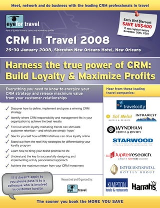 Hear from these leading
travel companies:
Everything you need to know to energize your
CRM strategy and release maximum value
from your customer relationships
Discover how to define, implement and grow a winning CRM
strategy
Identify where CRM responsibility and management fits in your
organization to achieve the best results
Find out which loyalty-marketing trends can stimulate
customer retention – and which are simply ‘hype’
See for yourself how eCRM initiatives can drive loyalty online
Stand out from the rest! Key strategies for differentiating your
loyalty program
Learn how to bring your brand promise to life
Understand the key to successfully designing and
implementing a truly personalized approach
Achieve the maximum return from your CRM investment
Harness the true power of CRM:
Build Loyalty & Maximize Profits
CRM in Travel 2008
The sooner you book the MORE YOU SAVE
Researched and Organized by:
Early Bird DiscountSAVE US$400If you register beforeNovember 30th, 2007
If it doesn’t apply to
you please pass it to a
colleague who is involved
in customer loyalty
Meet, network and do business with the leading CRM professionals in travel
Part of EyeforTravel’s Sales and Marketing Series
29-30 January 2008, Sheraton New Orleans Hotel, New Orleans
 