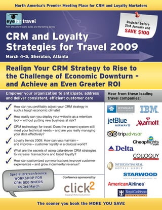 North America’s premier Meeting place for CRM and Loyalty Marketers



                                                                                       Register b
                                                                                                  e
                                                                                      21st Janua fore
Part of EyeforTravel’s Sales and Marketing Series                                                ry and
                                                                                      SAVE $100
CRM and Loyalty
Strategies for Travel 2009
March 4-5, Sheraton, Atlanta

Realign your CRM Strategy to Rise to
the Challenge of Economic Downturn -
and Achieve an Even Greater ROI
Empower your organization to anticipate, address                              Hear from these leading
and deliver consistent, efficient customer care                               travel companies:

       How can you profitably adjust your CRM strategy in
       such a tough economic climate?
       How easily can you deploy your website as a retention
       tool – without putting new business at risk?
       CRM technology for travel: Does the present system still
       meet your technical needs – and are you really managing
       your data effectively?
       Loyalty trends 2009: How can you maintain –
       and improve – customer loyalty in a disloyal world?
       What are the secrets of using data-driven CRM strategies
       to increase transactions and boost loyalty?
       How can customized communications improve customer
       experiences – and grow incremental revenue?


   Special pre-conference
                                                    Conference sponsored by
     WORKSHOP FOR
     CRM BEGINNERS
       on 3rd March



                               The sooner you book the MORE yOU SAVE
 