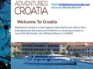 Email: info@adventurescroatia.com
Call us at: 800.818.8015 PST

Welcome To Croatia
Adventures Croatia is a travel agency many tourists are visit us here
well experience the journey of a lifetime in a stunning. Contact us
now 1158 26th Street, Ste. 655Santa Monica, CA 90403

 