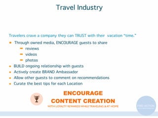 Travel Industry

Travelers crave a company they can TRUST with their vacation “time.”

•

Through owned media, ENCOURAGE guests to share

➡ reviews
➡ videos
➡ photos

•
•
•
•

BUILD ongoing relationship with guests
Actively create BRAND Ambassador
Allow other guests to comment on recommendations
Curate the best tips for each Location

ENCOURAGE
CONTENT CREATION
WITH LOYALTY REWARDS WHILE TRAVELING & AT HOME

 