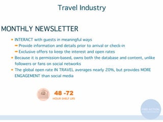 Travel Industry
MONTHLY NEWSLETTER
• INTERACT with guests in meaningful ways
➡ Provide information and details prior to arrival or check-in
➡ Exclusive offers to keep the interest and open rates
• Because it is permission-based, owns both the database and content, unlike
followers or fans on social networks
• The global open rate IN TRAVEL averages nearly 20%, but provides MORE
ENGAGEMENT than social media

48 -72
HOUR SHELF LIFE

 