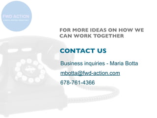 FOR MORE IDEAS ON HOW WE
CAN WORK TOGETHER

CONTACT US
Business inquiries - Maria Botta
mbotta@fwd-action.com
678-761-4366

 
