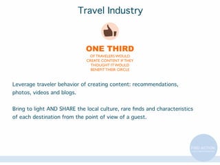 Travel Industry

ONE THIRD
OF TRAVELERS WOULD
CREATE CONTENT IF THEY
THOUGHT IT WOULD
BENEFIT THEIR CIRCLE

Leverage traveler behavior of creating content: recommendations,
photos, videos and blogs.
Bring to light AND SHARE the local culture, rare ﬁnds and characteristics
of each destination from the point of view of a guest.

 
