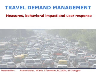 TRAVEL DEMAND MANAGEMENT
    Measures, behavioral impact and user response




Presented by :   Pranav Mishra , M.Tech. 2nd semester, RCGSIDM, IIT Kharagpur
 