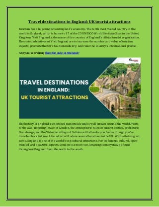 Travel destinations in England: UK tourist attractions
Tourism has a huge impact on England's economy. The tenth most visited country in the
world is England, which is home to 17 of the 25 UNESCO World Heritage Sites in the United
Kingdom. Visit England is the name of the country of England's official tourist organization.
The stated objectives of Visit England are to increase the number and value of tourism
exports, promote the UK's tourism industry, and raise the country's international profile.
Are you searching flats for sale in Mulund?
The history of England is cherished nationwide and is well known around the world. Visits
to the awe-inspiring Tower of London, the atmospheric ruins of ancient castles, prehistoric
Stonehenge, and the Victorian village of Saltaire will all make you feel as though you've
travelled back in time. A fan of art will adore several locations in the UK. With a thriving art
scene, England is one of the world's top cultural attractions. For its famous, cultural, open-
minded, and beautiful aspects, London is a must-see. Amazing scenery may be found
throughout England, from the north to the south.
 