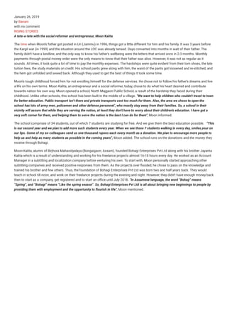 January 26, 2019
by Banani
with no comment
RISING STORIES
A tete-a-tete with the social reformer and entrepreneur, Moon Kalita
The time when Moons father got posted in Uri (Jammu) in 1996, things got a little different for him and his family. It was 3 years before
the Kargil war (in 1999) and the situation around the LOC was already tensed. Days converted into months in wait of their father. The
family didnt have a landline, and the only way to know his fathers wellbeing were the letters that arrived once in 2-3 months. Monthly
payments through postal money order were the only means to know that their father was alive. However, it was not as regular as it
sounds. At times, it took quite a lot of time to pay the monthly expenses. The hardships were quite evident from their torn shoes, the late
tuition fees, the study materials on credit. His school pants grew along with him, the waist of the pants got loosened and re-stitched, and
the hem got unfolded and sewed back. Although they used to get the best of things it took some time.
Moons tough childhood forced him for not enrolling himself for the defense services. He chose not to follow his fathers dreams and live
a life on his own terms. Moon Kalita, an entrepreneur and a social reformer, today, chose to do what his heart desired and contribute
towards nation his own way. Moon opened a school, North Majgaon Public School, a result of the hardship they faced during their
childhood. Unlike other schools, this school has been built in the middle of a village. We want to help children who couldnt travel to town
for better education. Public transport isnt there and private transports cost too much for them. Also, the area we chose to open the
school has lots of army men, policemen and other defense personnel, who mostly stay away from their families. So, a school in their
vicinity will assure that while they are serving the nation, at least they dont have to worry about their childrens education. I have got a
very soft corner for them, and helping them to serve the nation is the best I can do for them, Moon informed.
The school comprises of 34 students, out of which 7 students are studying for free. And we give them the best education possible. This
is our second year and we plan to add more such students every year. When we see those 7 students walking in every day, smiles pour on
our lips. Some of my ex-colleagues send us one thousand rupees each every month as a donation. We plan to encourage more people to
help us and help as many students as possible in the coming years, Moon added. The school runs on the donations and the money they
receive through Bohagi.
Moon Kalita, alumni of Birjhora Mahavidyalaya (Bongaigaon, Assam), founded Bohagi Enterprises Pvt Ltd along with his brother Jayanta
Kalita which is a result of understanding and working for his freelance projects almost 16-18 hours every day. He worked as an Account
Manager in a subtitling and localization company before venturing his own. To start with, Moon personally started approaching other
subtitling companies and received positive responses from them. As the projects over ooded, he chose to pass on the knowledge and
trained his brother and few others. Thus, the foundation of Bohagi Enterprises Pvt Ltd was born two and half years back. They would
teach in school till noon, and work on their freelance projects during the evening and night. However, they didnt have enough money back
then to start as a company, get registered and to start an o ce until July 2018. In Assamese language, the word Bohag means
Spring, and Bohagi means Like the spring season. So, Bohagi Enterprises Pvt Ltd is all about bringing new beginnings to people by
providing them with employment and the opportunity to ourish in life, Moon mentioned.
 