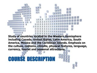 COURSE DESCRIPTION
Study of countries located in the Western Hemisphere
including Canada, United States, Latin America, South
America, Mexico and the Caribbean Islands. Emphasis on
the culture, customs, climate, physical features, language,
currency, tourist and seasonal attractions.
 