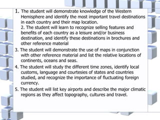 1. The student will demonstrate knowledge of the Western
Hemisphere and identify the most important travel destinations
in each country and their map location.
2. The student will learn to recognize selling features and
benefits of each country as a leisure and/or business
destination, and identify these destinations in brochures and
other reference material
3. The student will demonstrate the use of maps in conjunction
with other reference material and list the relative locations of
continents, oceans and seas.
4. The student will study the different time zones, identify local
customs, language and courtesies of states and countries
studied, and recognize the importance of fluctuating foreign
currency.
5. The student will list key airports and describe the major climatic
regions as they affect topography, cultures and travel.
 