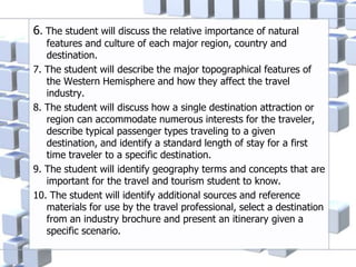 6. The student will discuss the relative importance of natural
features and culture of each major region, country and
destination.
7. The student will describe the major topographical features of
the Western Hemisphere and how they affect the travel
industry.
8. The student will discuss how a single destination attraction or
region can accommodate numerous interests for the traveler,
describe typical passenger types traveling to a given
destination, and identify a standard length of stay for a first
time traveler to a specific destination.
9. The student will identify geography terms and concepts that are
important for the travel and tourism student to know.
10. The student will identify additional sources and reference
materials for use by the travel professional, select a destination
from an industry brochure and present an itinerary given a
specific scenario.
 