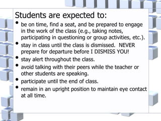 Students are expected to:
• be on time, find a seat, and be prepared to engage
in the work of the class (e.g., taking notes,
participating in questioning or group activities, etc.).
• stay in class until the class is dismissed. NEVER
prepare for departure before I DISMISS YOU!
• stay alert throughout the class.
• avoid talking with their peers while the teacher or
other students are speaking.
• participate until the end of class.
• remain in an upright position to maintain eye contact
at all time.
 