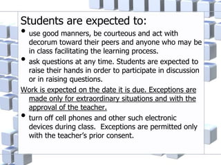 Students are expected to:
• use good manners, be courteous and act with
decorum toward their peers and anyone who may be
in class facilitating the learning process.
• ask questions at any time. Students are expected to
raise their hands in order to participate in discussion
or in raising questions.
Work is expected on the date it is due. Exceptions are
made only for extraordinary situations and with the
approval of the teacher.
• turn off cell phones and other such electronic
devices during class. Exceptions are permitted only
with the teacher’s prior consent.
 