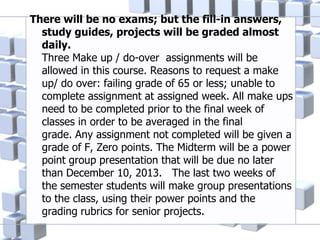 There will be no exams; but the fill-in answers,
study guides, projects will be graded almost
daily.
Three Make up / do-over assignments will be
allowed in this course. Reasons to request a make
up/ do over: failing grade of 65 or less; unable to
complete assignment at assigned week. All make ups
need to be completed prior to the final week of
classes in order to be averaged in the final
grade. Any assignment not completed will be given a
grade of F, Zero points. The Midterm will be a power
point group presentation that will be due no later
than December 10, 2013. The last two weeks of
the semester students will make group presentations
to the class, using their power points and the
grading rubrics for senior projects.
 