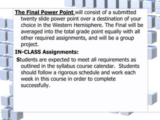 The Final Power Point will consist of a submitted
twenty slide power point over a destination of your
choice in the Western Hemisphere. The Final will be
averaged into the total grade point equally with all
other required assignments, and will be a group
project.
IN-CLASS Assignments:
Students are expected to meet all requirements as
outlined in the syllabus course calendar. Students
should follow a rigorous schedule and work each
week in this course in order to complete
successfully.
 