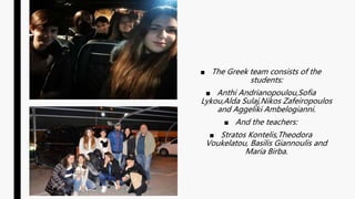 ■ The Greek team consists of the
students:
■ Anthi Andrianopoulou,Sofia
Lykou,Alda Sulaj,Nikos Zafeiropoulos
and Aggeliki Ambelogianni.
■ And the teachers:
■ Stratos Kontelis,Theodora
Voukelatou, Basilis Giannoulis and
Maria Birba.
 
