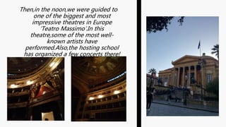 Then,in the noon,we were guided to
one of the biggest and most
impressive theatres in Europe
‘Teatro Massimo’.In this
theatre,some of the most well-
known artists have
performed.Also,the hosting school
has organized a few concerts there!
 