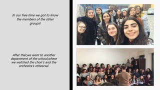 In our free time we got to know
the members of the other
groups!
After that,we went to another
department of the school,where
we watched the choir’s and the
orchestra’s rehearsal.
 