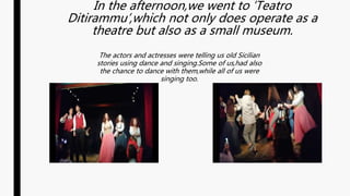 In the afternoon,we went to ‘Teatro
Ditirammu’,which not only does operate as a
theatre but also as a small museum.
The actors and actresses were telling us old Sicilian
stories using dance and singing.Some of us,had also
the chance to dance with them,while all of us were
singing too.
 