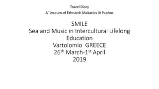 SMILE
Sea and Music in Intercultural Lifelong
Education
Vartolomio GREECE
26th March-1st April
2019
Travel Diary
A’ Lyceum of Ethnarch Makarios III Paphos
 