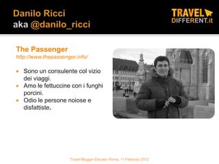 The Passenger
http://www.thepassenger.info/

   Sono un consulente col vizio
    dei viaggi.
   Amo le fettuccine con i funghi
    porcini.
   Odio le persone noiose e
    disfattiste.




                     Travel Blogger Elevator Roma, 11 Febbraio 2012
 