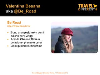 Be Road
http://www.beroad.it/

   Sono una geek mom con il
    pallino per i viaggi
   Amo la Cheese Cake a
    colazione, pranzo e cena
   Odio guidare la macchina




                        Travel Blogger Elevator Roma, 11 Febbraio 2012
 