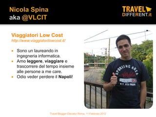Viaggiatori Low Cost
http://www.viaggiatorilowcost.it/

   Sono un laureando in
    ingegneria informatica.
   Amo leggere, viaggiare e
    trascorrere del tempo insieme
    alle persone a me care.
   Odio veder perdere il Napoli!




                       Travel Blogger Elevator Roma, 11 Febbraio 2012
 