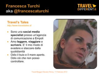 Travel’s Tales
http://www.travelstales.it/

   Sono una social media
    specialist presso un'agenzia
    di comunicazione a Empoli
   Amo leggere, viaggiare e
    scrivere. E' il mio modo di
    evadere e staccare dalla
    quotidianità
   Odio il buio e il mare aperto.
    Odio ciò che non posso
    controllare.


                              Travel Blogger Elevator Roma, 11 Febbraio 2012
 