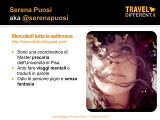 Mercoledì tutta la settimana
http://mercoledis.blogspot.com/

   Sono una coordinatrice di
    Master precaria
    dell'Università di Pisa
   Amo fare viaggi mentali e
    tradurli in parole
   Odio le persone pigre e senza
    fantasia




                      Travel Blogger Elevator Roma, 11 Febbraio 2012
 