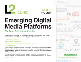 05.20.11
                        CLInIC                                        nYU Stern



Emerging Digital
Media Platforms
The Long Tail of Social Media
While Facebook dominates the social media landscape, a multitude of other digital
platforms have emerged that provide fertile ground for brands to:

• Reach new consumers

• Run creative experiments

• Explore new forms of digital expression and consumer
  online behavior

These platforms range from the bold experiments of incumbent behemoths (Facebook
Places and Google’s Boutiques.com) to smaller players who are gaining traction
(Foursquare and Tumblr) to new entrants with small, passionate user bases (Pinterest,
GetGlue, and Layar).

This half-day intensive Clinic will help managers and senior marketers identify the
relevant platforms for their brands and prioritize incremental investment in the long-tail
of social media.                                                                             http://L2EmergingMedia.eventbrite.com/
 