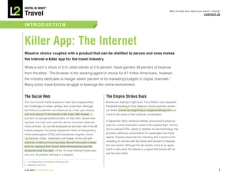 DiGiTAL iQ Index ®:

Travel
                                                                                                                              Want to know more about your brand’s ranking?
                                                                                                                                                            COnTACT US



InTRODUCTIOn



Killer App: The internet
Massive choice coupled with a product that can be distilled to zeroes and ones makes
the Internet a killer app for the travel industry.

While e-com’s share of U.S. retail stands at 5.9 percent, travel garners 38 percent of revenue
from the ether.1 The browser is the booking agent of choice for 87 million Americans, however
the industry dedicates a meager seven percent of its marketing budgets to digital channels.2
Many iconic travel brands struggle to leverage the online environment.


The Social Web                                                     The Empire Strikes Back
The rise of social media presents a fresh set of opportunities     Brands are starting to fight back. From Delta’s fully integrated
and challenges to hotels, airlines, and cruise lines. Although     Facebook booking to Four Seasons’ active customer service
two thirds of customers are influenced by online user reviews,     via Twitter, brands are beginning to recapture lost ground and
only nine percent of the brands in the Index offer reviews, or     move to the center of the customer conversation.
any form of user-generated content, on their sites. Social-shar-
                                                                   In December 2010, American Airlines announced it would by-
ing tools, live chat, and customer service via social media are
                                                                   pass the central reservation system that supplies flight informa-
more common, but are still employed by less than half of the 89
                                                                   tion to popular OTAs, opting to develop its own technology that
brands analyzed. As brands debate the merits of transparency,
                                                                   provides additional customization for passengers and travel
online travel agents (OTAs) and comparison engines, includ-
                                                                   agents. Expedia responded by indicating that it would not be
ing Expedia, Orbitz, TripAdvisor, and Kayak, fill the void with
                                                                   renewing its contract with the airline and refused to integrate
authentic reviews and pricing clarity. Brands have paid a steep
                                                                   the new system. Although the two parties came to an agree-
price for staring at their navels while intermediaries give the
                                                                   ment in early April, the dispute is a signal that brands will not
consumer what they want. Of the 10 most-trafficked travel sites,
                                                                   just roll over online.
only one, Southwest, belongs to a supplier.

1. U.S. Department of Commerce, February 2011
2. eMarketer, April 2011

© L2 2011 L2ThinkTank.com                                                                                                                                                3
 