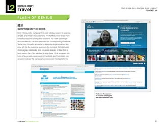 DiGiTAL iQ Index ®:

Travel
                                                                                                 Want to know more about your brand’s ranking?
                                                                                                                               COnTACT US



FLASh OF GEnIUS

KLM
SURPRISE In ThE SkIES
KLM introduced a campaign this past holiday season to surprise,
delight, and reward its customers. The KLM Surprise team moni-
tored Foursquare activity at its locations. For each passenger
who checked in, the team searched for corresponding Facebook,
Twitter, and LinkedIn accounts to determine a personalized sur-
prise gift for the customer waiting in the terminal. Gifts included
champagne, notebooks, and a custom itinerary of New York’s
best soccer bars. Not satisfied to stop there, KLM uploaded pic-
tures of surprised passengers to Facebook and monitored con-
versations about the campaign across social media platforms.




                                                                      kLM uses Foursquare
                                                                      to surprise passengers
                                                                      with hand-selected gifts




© L2 2011 L2ThinkTank.com                                                                                                                  31
 