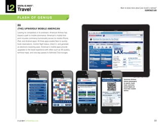 DiGiTAL iQ Index ®:

Travel
                                                                   Want to know more about your brand’s ranking?
                                                                                                 COnTACT US



FLASh OF GEnIUS

AA
(ThE)	UPWARDLY	MOBILE	AMERICAN		
Leaving its competitors in its airstream, American Airlines has
blazed a path to mobile dominance. American’s mobile foot-
print includes commerce functionality across its mobile iPhone,
iPad, and Android apps. All three apps enable fliers to quickly
book reservations, monitor flight status, check in, and generate
an electronic boarding pass. American’s mobile apps provide
upgrades to the travel experience with offers such as AA sudoku,
terminal maps, and one-day passes to Admirals Club lounges.




                                                                      American Airlines
                                                                      allows passengers
                                                                      to search, book,
                                                                      track, and even
                                                                      board flights all
                                                                      from their mobile
                                                                      device




© L2 2011 L2ThinkTank.com                                                                                    33
 