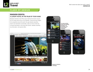 DiGiTAL iQ Index ®:

Travel
                                                                                                                    Want to know more about your brand’s ranking?
                                                                                                                                                  COnTACT US



FLASh OF GEnIUS

MAnDARin ORiEnTAL
A LUxURY hOTEL In ThE PALM OF YOUR hAnD
Mandarin Oriental’s free iPhone app matches the brand’s reputa-
tion for timely service and a chic aesthetic. Using stunning imagery
from properties around the world, the app features seamless
search and reservation functionality. Users can find a hotel and                             This app provides
                                                                                             guests with detailed
immerse themselves in the brand with photos, detailed amenities,                             amenities, city
                                                                                             information, and
city information, and special offers.
                                                                                             special offers
                                                                                             worldwide




                                                                       Mandarin Oriental’s
                                                                       homepage




© L2 2011 L2ThinkTank.com                                                                                                                                     34
 