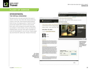 DiGiTAL iQ Index ®:

Travel
                                                                         Want to know more about your brand’s ranking?
                                                                                                       COnTACT US



FLASh OF GEnIUS

inTERCOnTinEnTAL
ThE VIRTUAL COnCIERGE
Recognizing that a trip starts well before their guest re-
ceives a room key, many hotels offer itinerary-enhancing
content on their sites. Intercontinental Hotels & Resorts
leads the way, encouraging guests to “Explore the Area”
around each property with a variety of virtual services.
Each hotel’s chief concierge has recorded videos featur-
ing spotlights on hotel amenities, dining, local attractions,
shopping advice, and more. Each video is shareable via
email and downloadable for use on the go. Property pages
also recommend the “perfect day” itinerary for that locale.




                                                                                                  InterContinental’s
                                                                                                  Chief Concierge
                                                                                                  highlights the
                                                                                                  area hotspots and
                                                                                                  can be viewed on
                                                                                                  the go




                                                        The “Perfect
                                                       Day” itinerary
                                                    assists guests in
                                                    making the most
                                                         of their stay




© L2 2011 L2ThinkTank.com                                                                                              38
 