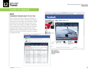 DiGiTAL iQ Index ®:

Travel
                                                                                           Want to know more about your brand’s ranking?
                                                                                                                         COnTACT US



FLASh OF GEnIUS

DELTA
FACEBOOk FRIEnDS wAnT TO FLY TOO
Delta is turning its social communities into customers. Its
sleek “Ticket Counter” feature on Facebook works efficiently,
enabling users to search flights, book reservations, manage
their rewards miles, obtain flight status and check in for a
flight. The app, which requires no installation or application,
drives incremental traffic to Delta.com with call-outs to learn
more about travel advisories, in-flight amenities, and the
SkyMiles program. Code-share partner, Air France, followed
Delta’s lead, launching F-Commerce, resulting in a tripling of
its Facebook fan base.




                                                                  Delta’s Facebook
                                                                  ticket counter drives
                                                                  incremental traffic to
                                                                  their site




© L2 2011 L2ThinkTank.com                                                                                                            39
 