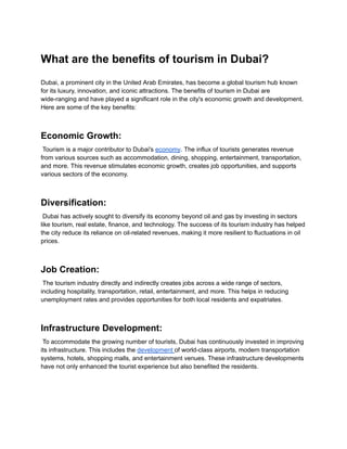 What are the benefits of tourism in Dubai?
Dubai, a prominent city in the United Arab Emirates, has become a global tourism hub known
for its luxury, innovation, and iconic attractions. The benefits of tourism in Dubai are
wide-ranging and have played a significant role in the city's economic growth and development.
Here are some of the key benefits:
Economic Growth:
Tourism is a major contributor to Dubai's economy. The influx of tourists generates revenue
from various sources such as accommodation, dining, shopping, entertainment, transportation,
and more. This revenue stimulates economic growth, creates job opportunities, and supports
various sectors of the economy.
Diversification:
Dubai has actively sought to diversify its economy beyond oil and gas by investing in sectors
like tourism, real estate, finance, and technology. The success of its tourism industry has helped
the city reduce its reliance on oil-related revenues, making it more resilient to fluctuations in oil
prices.
Job Creation:
The tourism industry directly and indirectly creates jobs across a wide range of sectors,
including hospitality, transportation, retail, entertainment, and more. This helps in reducing
unemployment rates and provides opportunities for both local residents and expatriates.
Infrastructure Development:
To accommodate the growing number of tourists, Dubai has continuously invested in improving
its infrastructure. This includes the development of world-class airports, modern transportation
systems, hotels, shopping malls, and entertainment venues. These infrastructure developments
have not only enhanced the tourist experience but also benefited the residents.
 