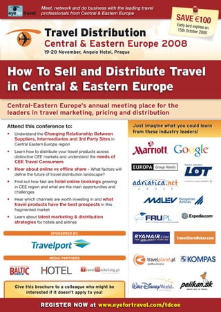 Meet, network and do business with the leading travel
                  professionals from Central & Eastern Europe
                                                                                     save €100
                                                                                     Early bird exp
                                                                                                   ires on
                   travel Distribution                                               15th October
                                                                                                    2008


                   Central & Eastern Europe 2008
                   19-20 November, Angelo Hotel, Prague



How to sell and Distribute travel
in Central & Eastern Europe
Central-Eastern Europe’s annual meeting place for the
leaders in travel marketing, pricing and distribution

Attend this conference to:                                   Just imagine what you could learn
•	 Understand the Changing Relationship Between              from these industry leaders!
   Suppliers, Intermediaries and 3rd Party Sites in
   Central Eastern Europe region
•	 Learn how to distribute your travel products across
   distinctive CEE markets and understand the needs of
   CEE Travel Consumers
•	 Hear	about	online	vs	offline	share	-	What factors will
   define the future of travel distribution landscape?
•	 Find out how fast are	hotel	online	bookings	growing
   in CEE region and what are the main opportunities and
   challenges
•	 Hear which channels are worth investing in and what
   travel	products	have	the	best	prospects	in this
   fragmented market
•	 Learn about	latest	marketing	&	distribution	
   strategies for hotels and airlines

                       sPoNsoRED BY:




                      MEDIA PARTNERs
                                                                    spółka akcyjna




   Give this brochure to a colleague who might be
        interested if it doesn’t apply to you!

                 REgistER Now at www.eyefortravel.com/tdcee
 