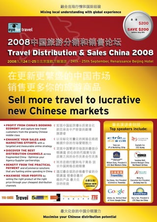 mixing local understanding with global experience

                                                                                                     8 8
                                                                                                               $200
                                                                                                    Save $200
                                                                                                      before Aug 8th




  2008
  Travel Distribution & Sales China 2008
  2008          24     -25                        24th - 25th September, Renaissance Beijing Hotel




  Sell more travel to lucrative
  new Chinese markets
• ProfiT from ChiNa’S boomiNG
  eCoNomy and capture new travel                                           Top speakers include:
 customers from the growing Chinese
 middle class
• eNhaNCe your SaleS aND
  markeTiNG efforTS with a
                                                                               Tang Lan,                   Guangfu Cui,
 targeted and measurable online strategy                                 VP of Marketing, Ctrip            CEO, eLong
• DiSCover The beST
  DiSTribuTioN ChaNNelS across
 fragmented China - Optimize your
 Agency-Supplier partnerships                                                                            Sandeep Bahl,
                                                                        William Dong, President &    General Manager China,
• beNefiT from The PraCTiCal                                            CEO, Best Western China        Northwest Airlines
  PaymeNT and eCommerce solutions
 that are fuelling online spending in China
• maXimiSe your ProfiTS by
                                                                                                             Meng Yu,
 selling the right product at the right                                 Xue Qiang, Vice President    Executive Vice President,
 price through your cheapest distribution                                eCommerce, Travelsky           JinJiang Inns Co.
                                                          freSh New
 channels                                                  aGeNDa!




                                                                        Jimmy Jia, Vertical Head      Harry Tan, President &
                                                                         of Travel, Google China       CEO, Days Inn China




                                  maximise your Chinese distribution potential
 