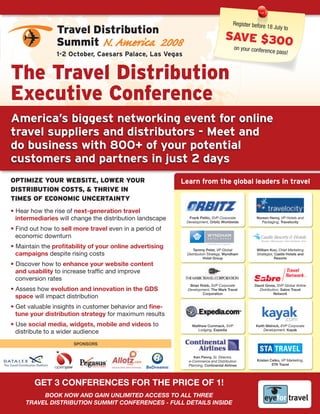 Register before
                                                                                                       18 July
                Travel Distribution                                                                               to
                                                                                  SAvE $300
                Summit N. America 2008                                             on your     conference pass
                1-2 October, Caesars Palace, Las Vegas                                                        !



The Travel Distribution
Executive Conference
america’s biggest networking event for online
travel suppliers and distributors - Meet and
do business with 800+ of your potential
customers and partners in just 2 days
OPTIMIZE YOUR WEBSITE, LOWER YOUR                         Learn from the global leaders in travel
DISTRIBUTION COSTS, & THRIvE IN
TIMES Of ECONOMIC UNCERTAINTY
• Hear how the rise of next-generation travel
  intermediaries will change the distribution landscape     Frank Petito, SVP Corporate
                                                           Development, Orbitz Worldwide
                                                                                                  Noreen Henry, VP Hotels and
                                                                                                     Packaging, Travelocity

• Find out how to sell more travel even in a period of
  economic downturn
• Maintain the profitability of your online advertising        Tammy Peter, VP Global             William Koo, Chief Marketing
  campaigns despite rising costs                           Distribution Strategy, Wyndham         Strategist, Castle Hotels and
                                                                      Hotel Group                             Resorts
• Discover how to enhance your website content
  and usability to increase traffic and improve
  conversion rates
                                                             Brian Robb, SVP Corporate           David Gross, SVP Global Airline
• Assess how evolution and innovation in the GDS            Development, The Mark Travel           Distribution, Sabre Travel
                                                                    Corporation                             Network
  space will impact distribution
• Get valuable insights in customer behavior and fine-
  tune your distribution strategy for maximum results
• Use social media, widgets, mobile and videos to             Matthew Cummack, SVP               Keith Melnick, EVP Corporate
  distribute to a wider audience                                 Lodging, Expedia                    Development, Kayak


                      SPONSORS


                                                               Ken Penny, Sr. Director,
                                                            e-Commerce and Distribution           Kristen Celko, VP Marketing,
                                                            Planning, Continental Airlines                 STA Travel




        Get 3 COnferenCeS fOr the PrICe Of 1!
          Book now and gain unlimited access to all tHRee
     tRavel distRiBution summit confeRences - full details inside
 